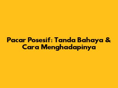 Pacar Posesif: Tanda Bahaya & Cara Menghadapinya