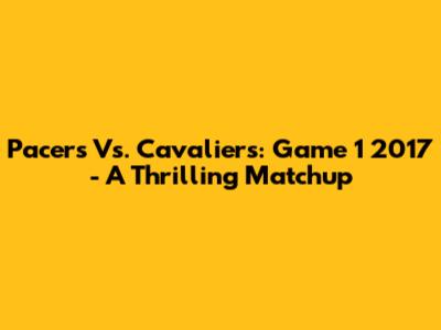 Pacers Vs. Cavaliers: Game 1 2017 - A Thrilling Matchup