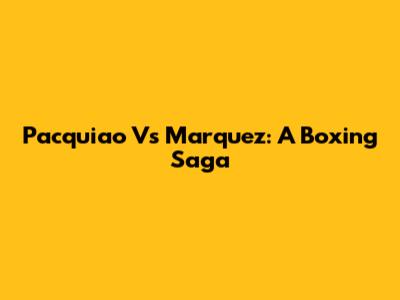 Pacquiao Vs Marquez: A Boxing Saga