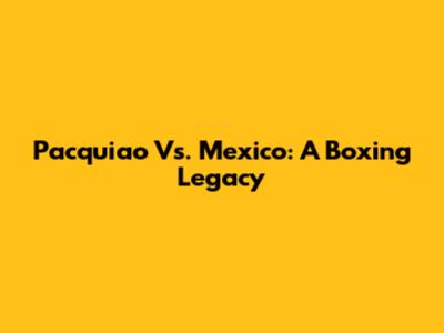 Pacquiao Vs. Mexico: A Boxing Legacy