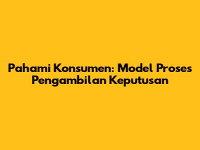 Pahami Konsumen: Model Proses Pengambilan Keputusan