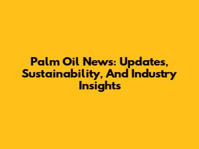 Palm Oil News: Updates, Sustainability, And Industry Insights