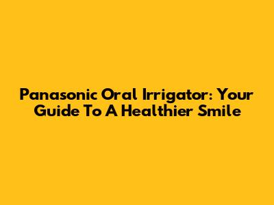 Panasonic Oral Irrigator: Your Guide To A Healthier Smile