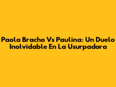Paola Bracho Vs Paulina: Un Duelo Inolvidable En La Usurpadora