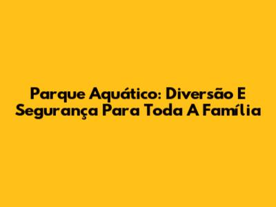 Parque Aquático: Diversão E Segurança Para Toda A Família