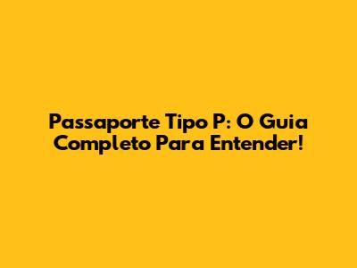 Passaporte Tipo P: O Guia Completo Para Entender!