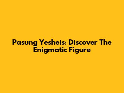 Pasung Yesheis: Discover The Enigmatic Figure