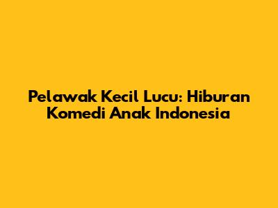 Pelawak Kecil Lucu: Hiburan Komedi Anak Indonesia