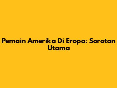 Pemain Amerika Di Eropa: Sorotan Utama