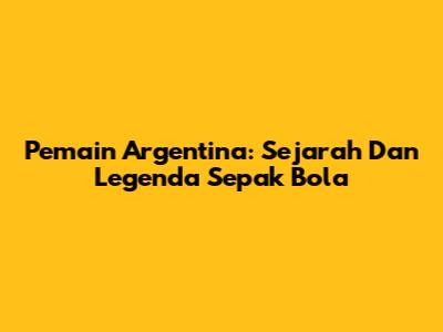 Pemain Argentina: Sejarah Dan Legenda Sepak Bola