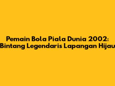 Pemain Bola Piala Dunia 2002: Bintang Legendaris Lapangan Hijau