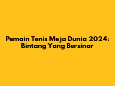 Pemain Tenis Meja Dunia 2024: Bintang Yang Bersinar