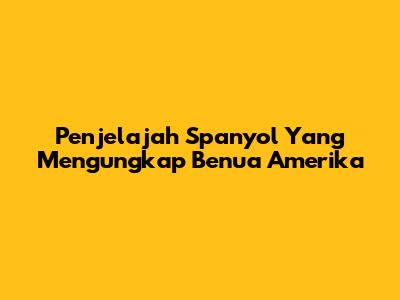 Penjelajah Spanyol Yang Mengungkap Benua Amerika