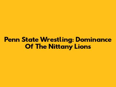Penn State Wrestling: Dominance Of The Nittany Lions