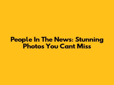 People In The News: Stunning Photos You Can't Miss