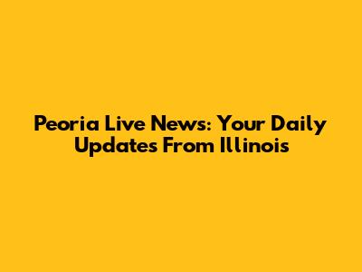Peoria Live News: Your Daily Updates From Illinois