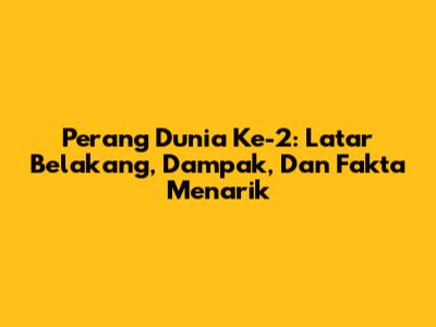 Perang Dunia Ke-2: Latar Belakang, Dampak, Dan Fakta Menarik