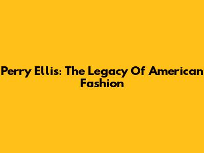 Perry Ellis: The Legacy Of American Fashion