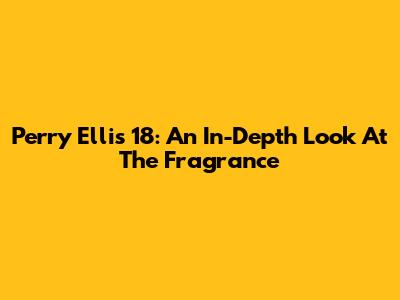Perry Ellis 18: An In-Depth Look At The Fragrance