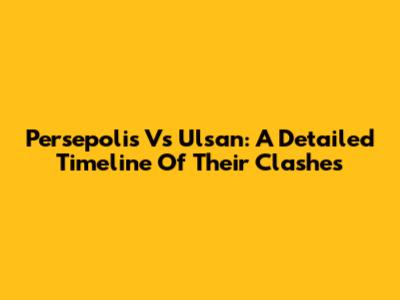 Persepolis Vs Ulsan: A Detailed Timeline Of Their Clashes