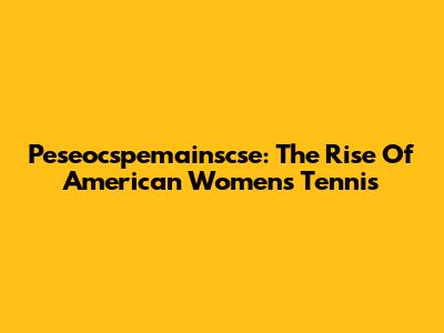 Peseocspemainscse: The Rise Of American Women's Tennis