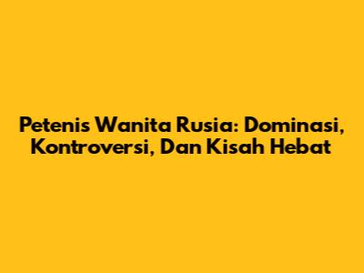 Petenis Wanita Rusia: Dominasi, Kontroversi, Dan Kisah Hebat