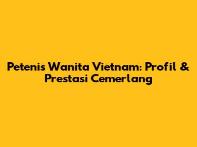 Petenis Wanita Vietnam: Profil & Prestasi Cemerlang