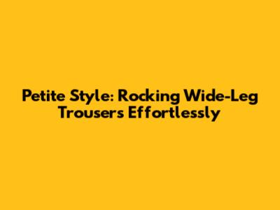 Petite Style: Rocking Wide-Leg Trousers Effortlessly
