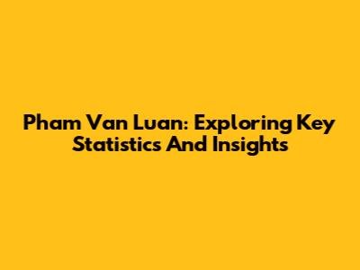Pham Van Luan: Exploring Key Statistics And Insights