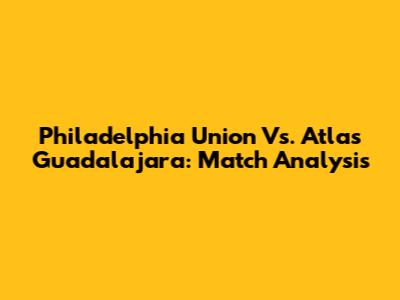 Philadelphia Union Vs. Atlas Guadalajara: Match Analysis
