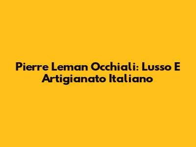 Pierre Leman Occhiali: Lusso E Artigianato Italiano