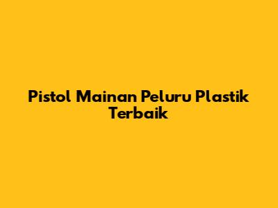 Pistol Mainan Peluru Plastik Terbaik