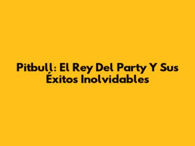 Pitbull: El Rey Del Party Y Sus Éxitos Inolvidables