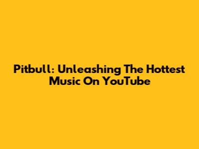 Pitbull: Unleashing The Hottest Music On YouTube