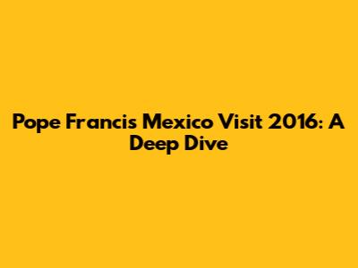 Pope Francis' Mexico Visit 2016: A Deep Dive