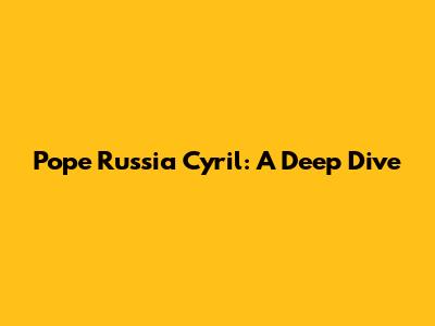 Pope Russia Cyril: A Deep Dive