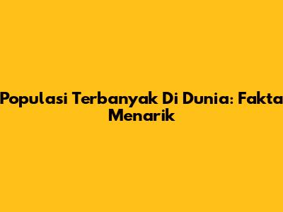 Populasi Terbanyak Di Dunia: Fakta Menarik