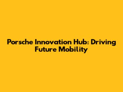 Porsche Innovation Hub: Driving Future Mobility