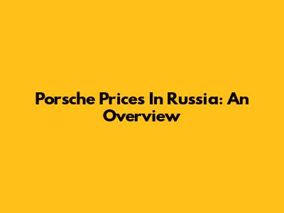 Porsche Prices In Russia: An Overview