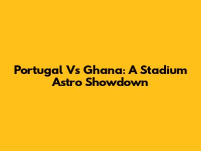 Portugal Vs Ghana: A Stadium Astro Showdown
