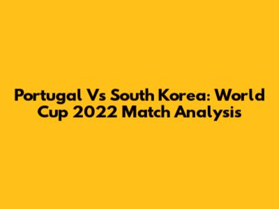 Portugal Vs South Korea: World Cup 2022 Match Analysis
