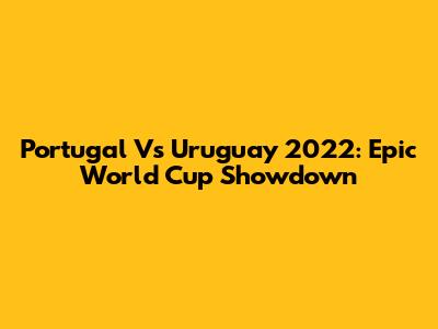 Portugal Vs Uruguay 2022: Epic World Cup Showdown