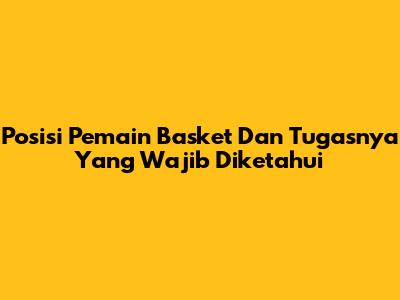 Posisi Pemain Basket Dan Tugasnya Yang Wajib Diketahui