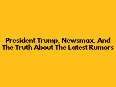 President Trump, Newsmax, And The Truth About The Latest Rumors