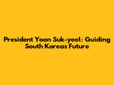 President Yoon Suk-yeol: Guiding South Korea's Future