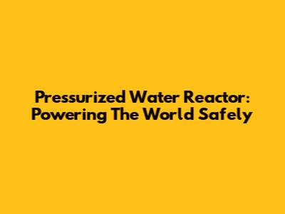 Pressurized Water Reactor: Powering The World Safely