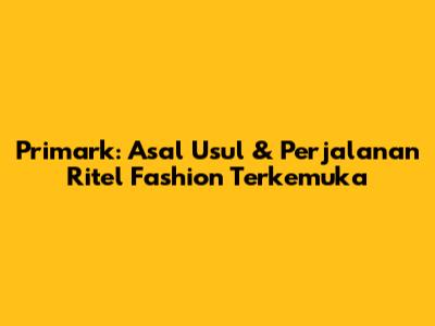 Primark: Asal Usul & Perjalanan Ritel Fashion Terkemuka
