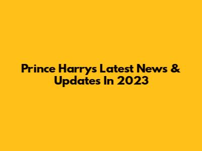 Prince Harry's Latest News & Updates In 2023