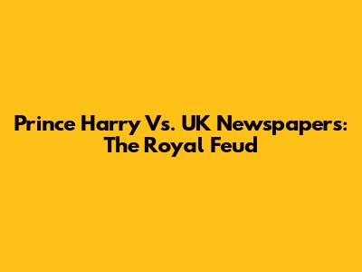 Prince Harry Vs. UK Newspapers: The Royal Feud