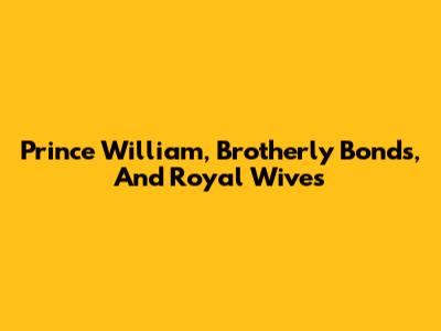 Prince William, Brotherly Bonds, And Royal Wives